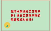 做手术前误吃灵芝孢子粉？误食灵芝孢子粉的危害及应对方法？