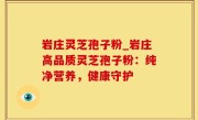岩庄灵芝孢子粉_岩庄高品质灵芝孢子粉：纯净营养，健康守护