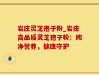 岩庄灵芝孢子粉_岩庄高品质灵芝孢子粉：纯净营养，健康守护