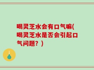 喝灵芝水会有口气嘛(喝灵芝水是否会引起口气问题？)