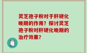 灵芝孢子粉对于肝硬化晚期的作用？探讨灵芝孢子粉对肝硬化晚期的治疗效果？