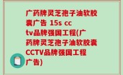 广药牌灵芝孢子油软胶囊广告 15s cctv品牌强国工程(广药牌灵芝孢子油软胶囊CCTV品牌强国工程广告)