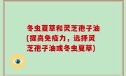 冬虫夏草和灵芝孢子油(提高免疫力，选择灵芝孢子油或冬虫夏草)