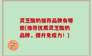 灵芝酸奶推荐品牌有哪些(推荐优质灵芝酸奶品牌，提升免疫力！)