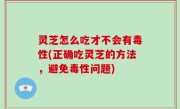 灵芝怎么吃才不会有毒性(正确吃灵芝的方法，避免毒性问题)