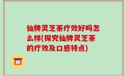 仙牌灵芝茶疗效好吗怎么样(探究仙牌灵芝茶的疗效及口感特点)