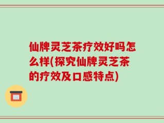 仙牌灵芝茶疗效好吗怎么样(探究仙牌灵芝茶的疗效及口感特点)