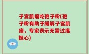 子宫肌瘤吃孢子粉(孢子粉有助于缓解子宫肌瘤，专家表示无需过度担心)