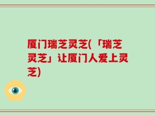 厦门瑞芝灵芝(「瑞芝灵芝」让厦门人爱上灵芝)