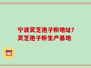 宁波灵芝孢子粉地址？灵芝孢子粉生产基地