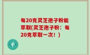 每20克灵芝孢子粉能萃取(灵芝孢子粉：每20克萃取一次！)