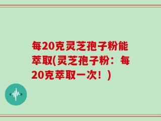 每20克灵芝孢子粉能萃取(灵芝孢子粉：每20克萃取一次！)