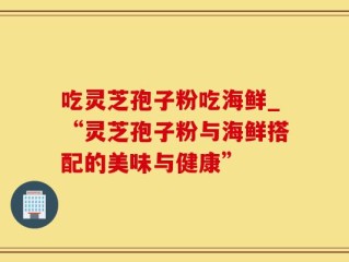 吃灵芝孢子粉吃海鲜_“灵芝孢子粉与海鲜搭配的美味与健康”