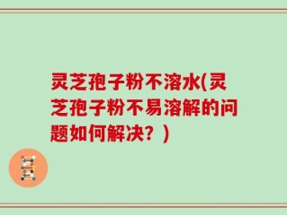灵芝孢子粉不溶水(灵芝孢子粉不易溶解的问题如何解决？)