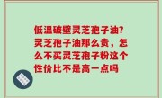 低温破壁灵芝孢子油？灵芝孢子油那么贵，怎么不买灵芝孢子粉这个性价比不是高一点吗