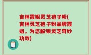 吉林霞姐灵芝孢子粉(吉林灵芝孢子粉品牌霞姐，为您解锁灵芝奇妙功效)