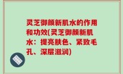 灵芝御颜新肌水的作用和功效(灵芝御颜新肌水：提亮肤色、紧致毛孔、深层滋润)