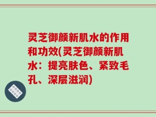 灵芝御颜新肌水的作用和功效(灵芝御颜新肌水：提亮肤色、紧致毛孔、深层滋润)