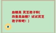 血糖高 灵芝孢子粉(改善高血糖？试试灵芝孢子粉吧！)