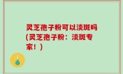 灵芝孢子粉可以淡斑吗(灵芝孢子粉：淡斑专家！)