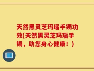 天然黑灵芝玛瑙手镯功效(天然黑灵芝玛瑙手镯，助您身心健康！)