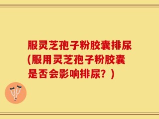 服灵芝孢子粉胶囊排尿(服用灵芝孢子粉胶囊是否会影响排尿？)