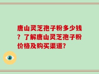 唐山灵芝孢子粉多少钱？了解唐山灵芝孢子粉价格及购买渠道？