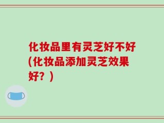 化妆品里有灵芝好不好(化妆品添加灵芝效果好？)
