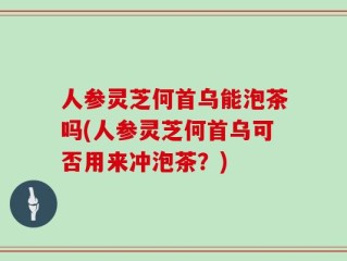人参灵芝何首乌能泡茶吗(人参灵芝何首乌可否用来冲泡茶？)