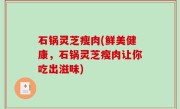 石锅灵芝瘦肉(鲜美健康，石锅灵芝瘦肉让你吃出滋味)