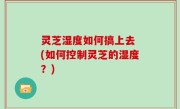 灵芝湿度如何搞上去 (如何控制灵芝的湿度？)