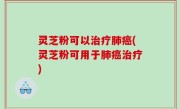 灵芝粉可以治疗肺癌(灵芝粉可用于肺癌治疗)