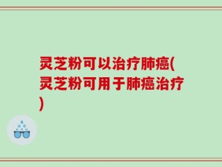 灵芝粉可以治疗肺癌(灵芝粉可用于肺癌治疗)
