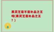 黑灵芝是不是补品之王呀(黑灵芝是补品之王？)