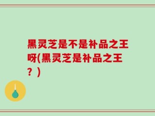 黑灵芝是不是补品之王呀(黑灵芝是补品之王？)