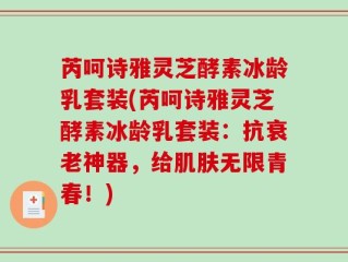 芮呵诗雅灵芝酵素冰龄乳套装(芮呵诗雅灵芝酵素冰龄乳套装：抗衰老神器，给肌肤无限青春！)