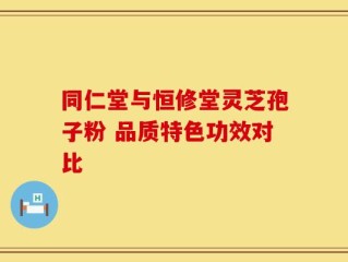 同仁堂与恒修堂灵芝孢子粉 品质特色功效对比