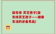 益生缘 灵芝孢子(益生缘灵芝孢子——健康生活的必备良品)