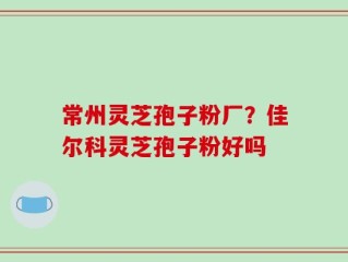 常州灵芝孢子粉厂？佳尔科灵芝孢子粉好吗