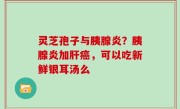 灵芝孢子与胰腺炎？胰腺炎加肝癌，可以吃新鲜银耳汤么