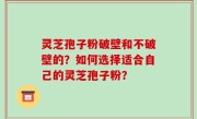 灵芝孢子粉破壁和不破壁的？如何选择适合自己的灵芝孢子粉？