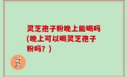 灵芝孢子粉晚上能喝吗(晚上可以喝灵芝孢子粉吗？)