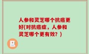 人参和灵芝哪个抗癌更好(对抗癌症，人参和灵芝哪个更有效？)