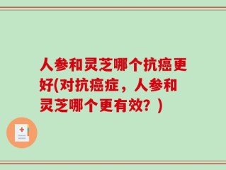 人参和灵芝哪个抗癌更好(对抗癌症，人参和灵芝哪个更有效？)
