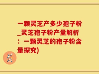 一颗灵芝产多少孢子粉_灵芝孢子粉产量解析：一颗灵芝的孢子粉含量探究)