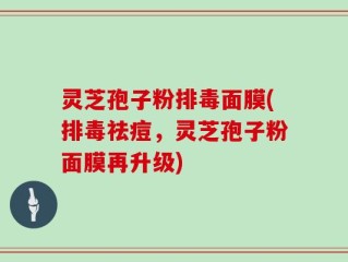 灵芝孢子粉排毒面膜(排毒祛痘，灵芝孢子粉面膜再升级)