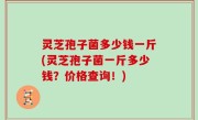 灵芝孢子菌多少钱一斤(灵芝孢子菌一斤多少钱？价格查询！)