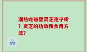 潮热吃破壁灵芝孢子粉？灵芝的功效和食用方法？