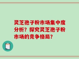 灵芝孢子粉市场集中度分析？探究灵芝孢子粉市场的竞争格局？