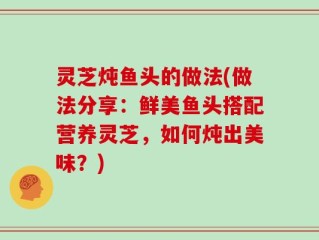 灵芝炖鱼头的做法(做法分享：鲜美鱼头搭配营养灵芝，如何炖出美味？)